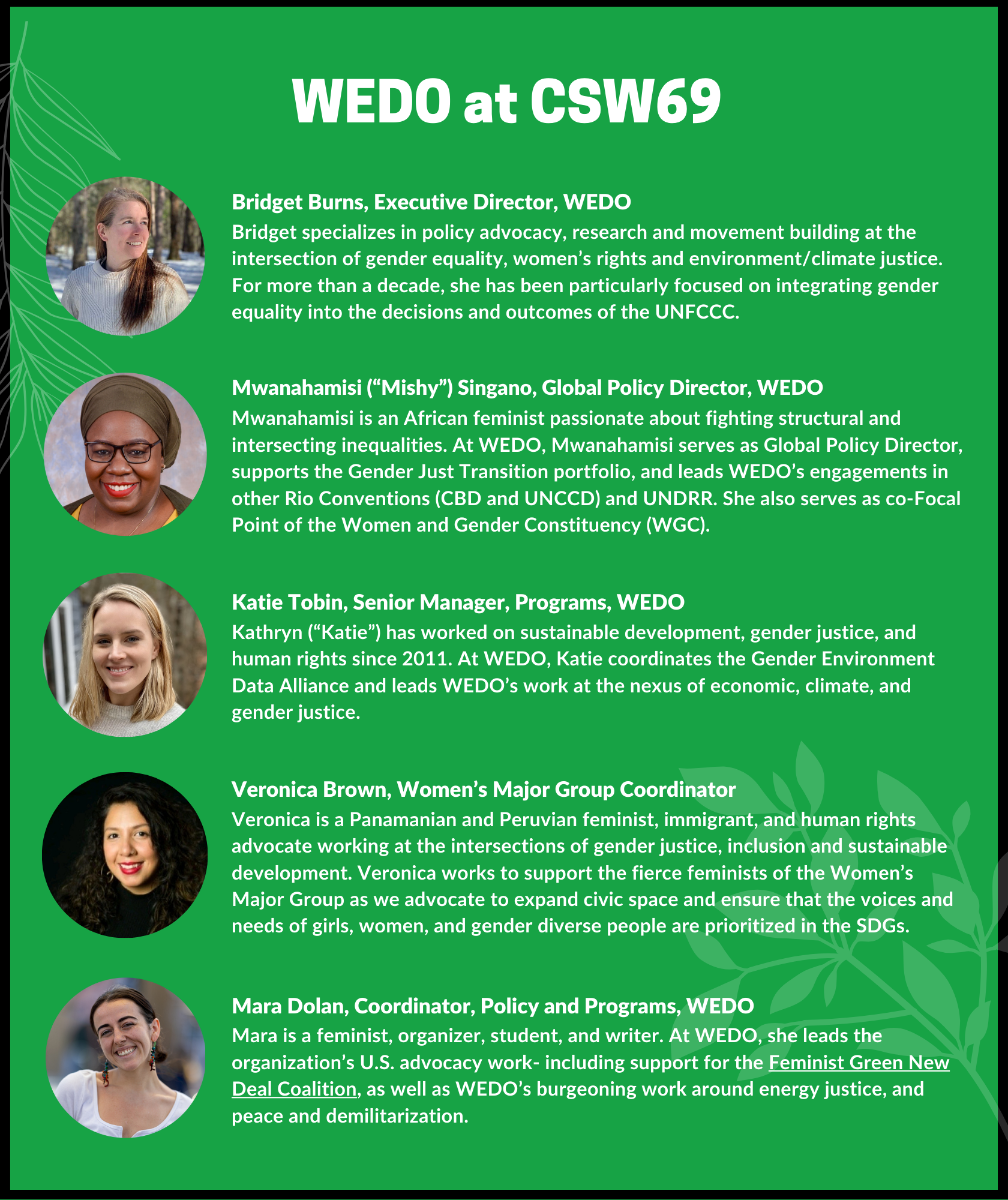 WEDO at CSW69 — Bridget Burns, Executive Director, WEDO: Bridget specializes in policy advocacy, research and movement building at the intersection of gender equality, women’s rights and environment/climate justice. For more than a decade, she has been particularly focused on integrating gender equality into the decisions and outcomes of the UNFCCC. Mwanahamisi (“Mishy”) Singano, Global Policy Director, WEDO: Mwanahamisi is an African feminist passionate about fighting structural and intersecting inequalities. At WEDO, Mwanahamisi serves as Global Policy Director, supports the Gender Just Transition portfolio, and leads WEDO’s engagements in other Rio Conventions (CBD and UNCCD) and UNDRR. She also serves as co-Focal Point of the Women and Gender Constituency (WGC). Katie Tobin, Senior Manager, Programs, WEDO: Kathryn (“Katie”) has worked on sustainable development, gender justice, and human rights since 2011. At WEDO, Katie coordinates the Gender Environment Data Alliance and leads WEDO’s work at the nexus of economic, climate, and gender justice. Veronica Brown, Women’s Major Group Coordinator: Veronica is a Panamanian and Peruvian feminist, immigrant, and human rights advocate working at the intersections of gender justice, inclusion and sustainable development. Veronica works to support the fierce feminists of the Women’s Major Group as we advocate to expand civic space and ensure that the voices and needs of girls, women, and gender diverse people are prioritized in the SDGs. Mara Dolan, Coordinator, Policy and Programs, WEDO: Mara is a feminist, organizer, student, and writer. At WEDO, she leads the organization’s U.S. advocacy work- including support for the Feminist Green New Deal Coalition, as well as WEDO’s burgeoning work around energy justice, and peace and demilitarization. 