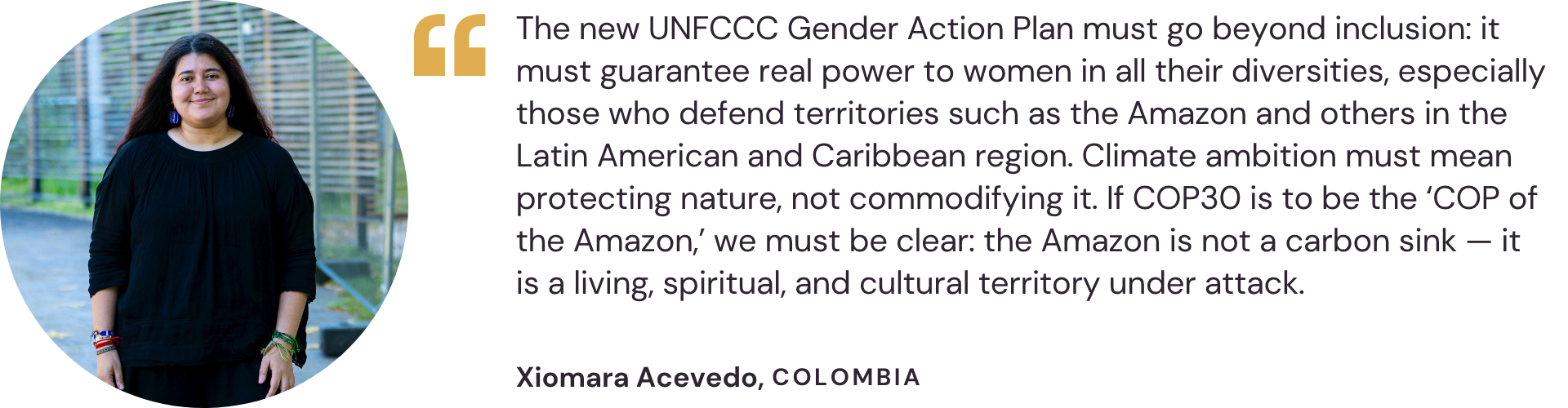 "The new UNFCCC Gender Action Plan must go beyond inclusion: it must guarantee real power to women in all their diversities, especially those who defend territories such as the Amazon and others in the Latin American and Caribbean region. Climate ambition must mean protecting nature, not commodifying it. If COP30 is to be the ‘COP of the Amazon,’ we must be clear: the Amazon is not a carbon sink — it is a living, spiritual, and cultural territory under attack." – Xiomara Acevedo, Colombia