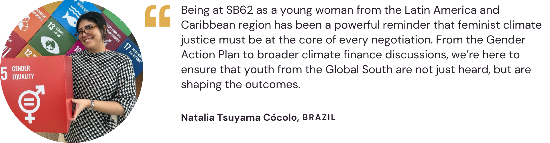 "Being at SB62 as a young woman from the Latin America and Caribbean region has been a powerful reminder that feminist climate justice must be at the core of every negotiation. From the Gender Action Plan to broader climate finance discussions, we’re here to ensure that youth from the Global South are not just heard, but are shaping the outcomes." – Natalia Tsuyama Cócolo, Brazil