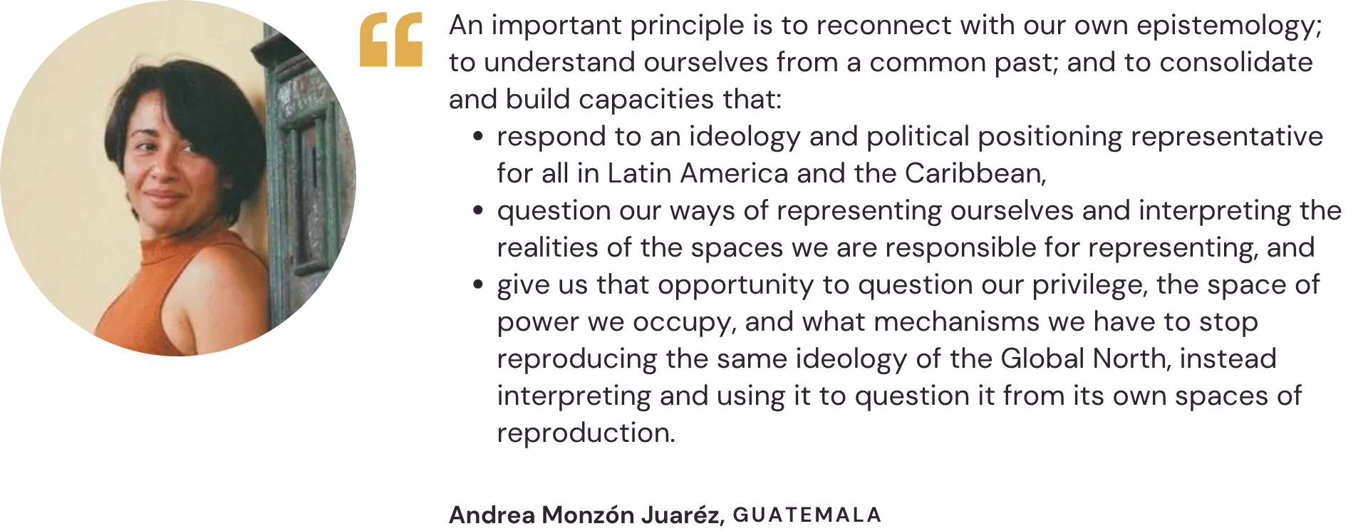 "An important principle is to reconnect with our own epistemology; to understand ourselves from a common past; and to consolidate and build capacities that: respond to an ideology and political positioning representative for all in Latin America and the Caribbean, question our ways of representing ourselves and interpreting the realities of the spaces we are responsible for representing, and give us that opportunity to question our privilege, the space of power we occupy, and what mechanisms we have to stop reproducing the same ideology of the Global North, instead interpreting and using it to question it from its own spaces of reproduction." – Andrea Monzón Juaréz, Guatemala
